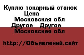 Куплю токарный станок › Цена ­ 5 000 - Московская обл. Другое » Другое   . Московская обл.